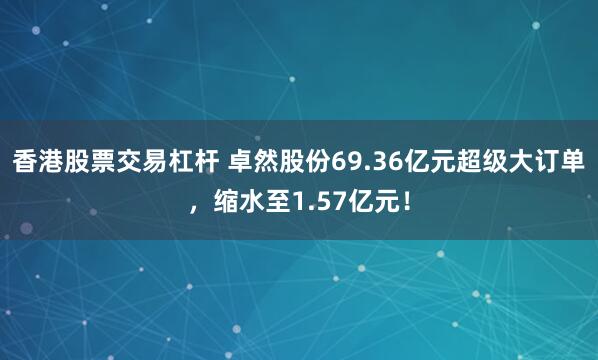 香港股票交易杠杆 卓然股份69.36亿元超级大订单，缩水至1.57亿元！