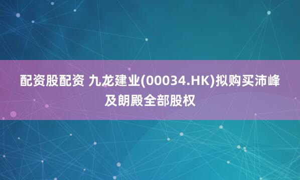 配资股配资 九龙建业(00034.HK)拟购买沛峰及朗殿全部股权