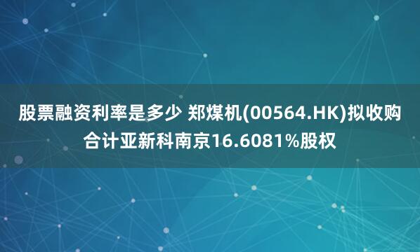 股票融资利率是多少 郑煤机(00564.HK)拟收购合计亚新科南京16.6081%股权