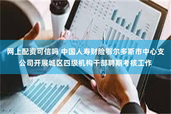 网上配资可信吗 中国人寿财险鄂尔多斯市中心支公司开展城区四级机构干部聘期考核工作