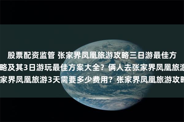 股票配资监管 张家界凤凰旅游攻略三日游最佳方案？张家界凤凰旅游攻略及其3日游玩最佳方案大全？俩人去张家界凤凰旅游3天需要多少费用？张家界凤凰旅游攻略3日游最佳方