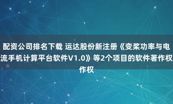 配资公司排名下载 运达股份新注册《变桨功率与电流手机计算平台软件V1.0》等2个项目的软件著作权