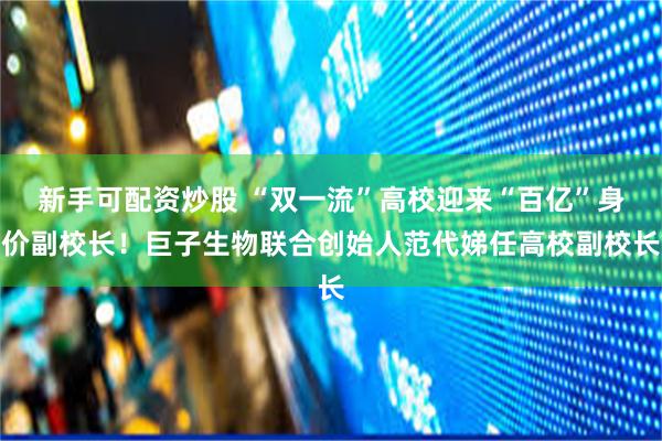 新手可配资炒股 “双一流”高校迎来“百亿”身价副校长！巨子生物联合创始人范代娣任高校副校长