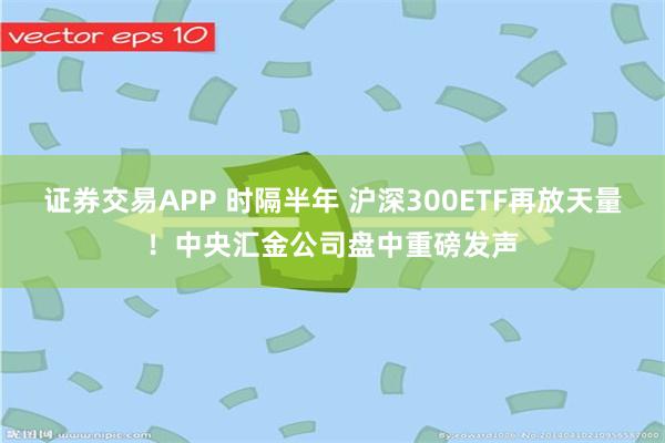 证券交易APP 时隔半年 沪深300ETF再放天量！中央汇金公司盘中重磅发声