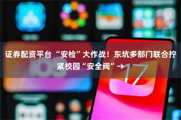 证券配资平台 “安检”大作战！东坑多部门联合拧紧校园“安全阀”→