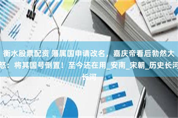 衡水股票配资 藩属国申请改名，嘉庆帝看后勃然大怒：将其国号倒置！至今还在用_安南_宋朝_历史长河