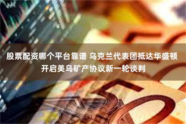 股票配资哪个平台靠谱 乌克兰代表团抵达华盛顿 开启美乌矿产协议新一轮谈判