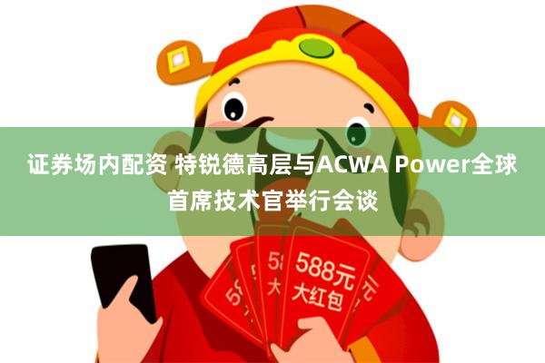 证券场内配资 特锐德高层与ACWA Power全球首席技术官举行会谈
