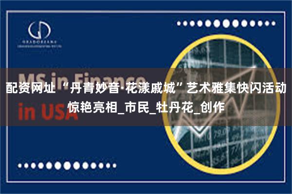 配资网址 “丹青妙音·花漾戚城”艺术雅集快闪活动惊艳亮相_市民_牡丹花_创作