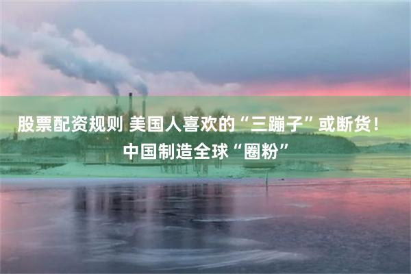 股票配资规则 美国人喜欢的“三蹦子”或断货！ 中国制造全球“圈粉”