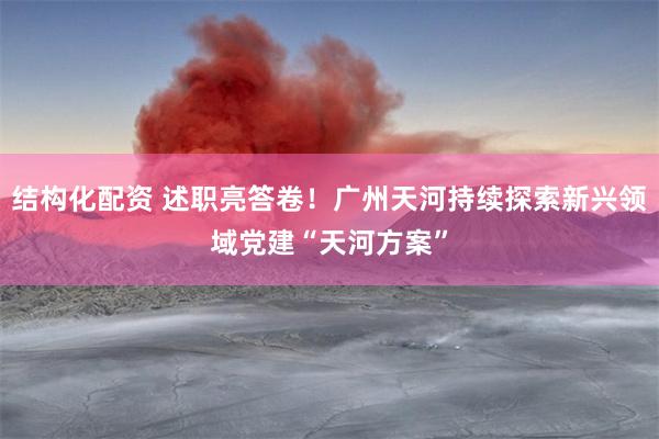 结构化配资 述职亮答卷！广州天河持续探索新兴领域党建“天河方案”
