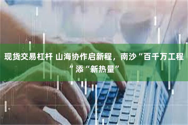 现货交易杠杆 山海协作启新程，南沙“百千万工程”添“新热量”