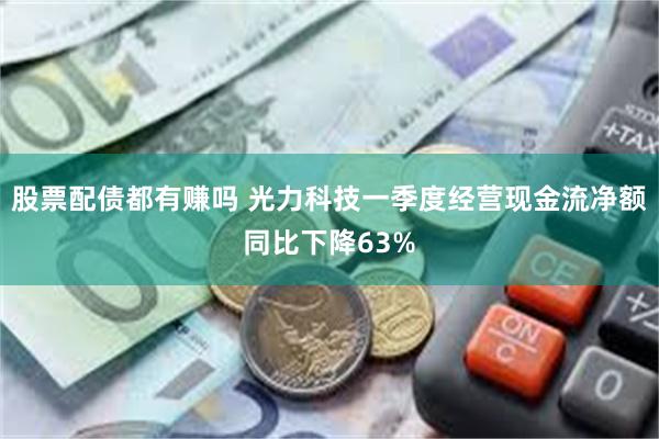 股票配债都有赚吗 光力科技一季度经营现金流净额同比下降63%