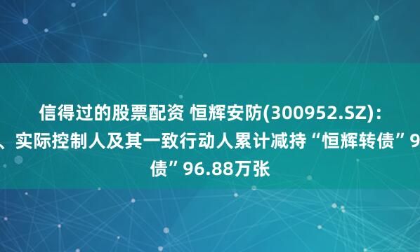 信得过的股票配资 恒辉安防(300952.SZ)：控股股东、实际控制人及其一致行动人累计减持“恒辉转债”96.88万张