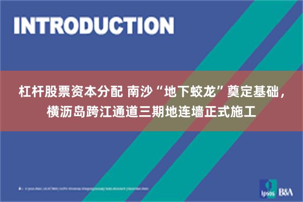 杠杆股票资本分配 南沙“地下蛟龙”奠定基础，横沥岛跨江通道三期地连墙正式施工
