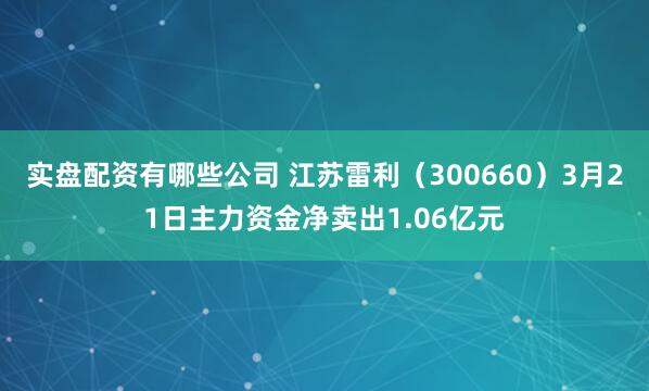 实盘配资有哪些公司 江苏雷利（300660）3月21日主力资金净卖出1.06亿元