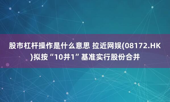 股市杠杆操作是什么意思 拉近网娱(08172.HK)拟按“10并1”基准实行股份合并