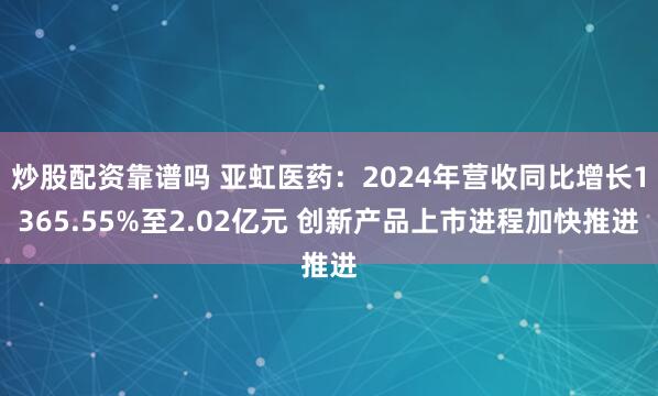 炒股配资靠谱吗 亚虹医药：2024年营收同比增长1365.55%至2.02亿元 创新产品上市进程加快推进
