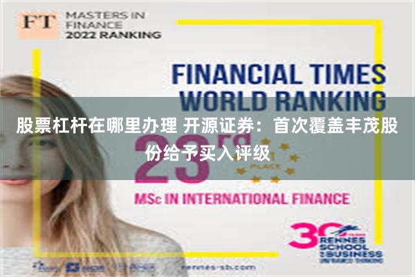 股票杠杆在哪里办理 开源证券：首次覆盖丰茂股份给予买入评级