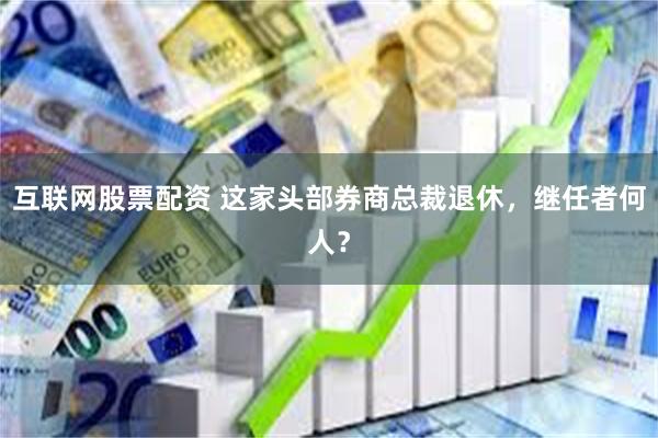 互联网股票配资 这家头部券商总裁退休，继任者何人？