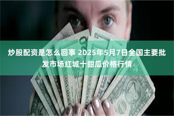 炒股配资是怎么回事 2025年5月7日全国主要批发市场红城十甜瓜价格行情