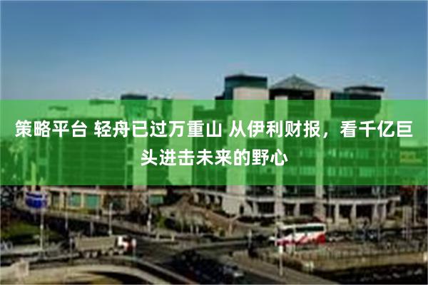 策略平台 轻舟已过万重山 从伊利财报，看千亿巨头进击未来的野心