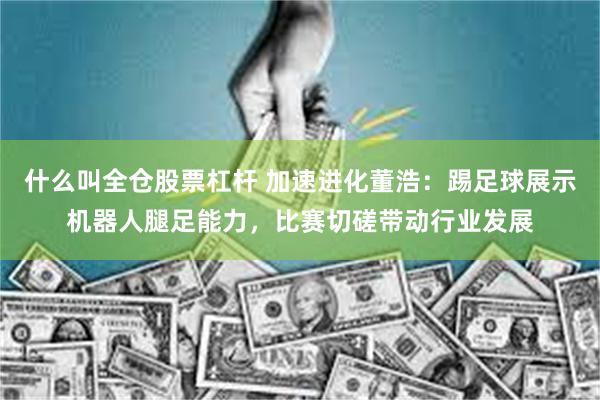 什么叫全仓股票杠杆 加速进化董浩：踢足球展示机器人腿足能力，比赛切磋带动行业发展