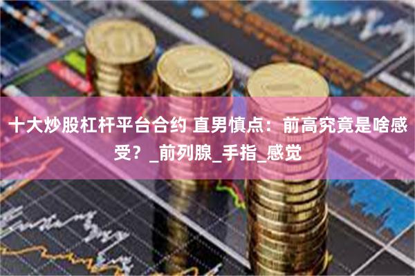 十大炒股杠杆平台合约 直男慎点：前高究竟是啥感受？_前列腺_手指_感觉