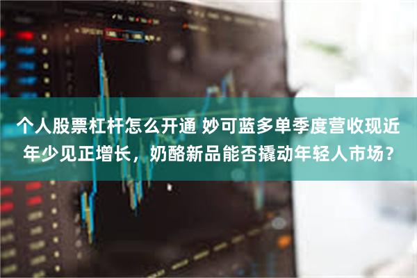 个人股票杠杆怎么开通 妙可蓝多单季度营收现近年少见正增长，奶酪新品能否撬动年轻人市场？