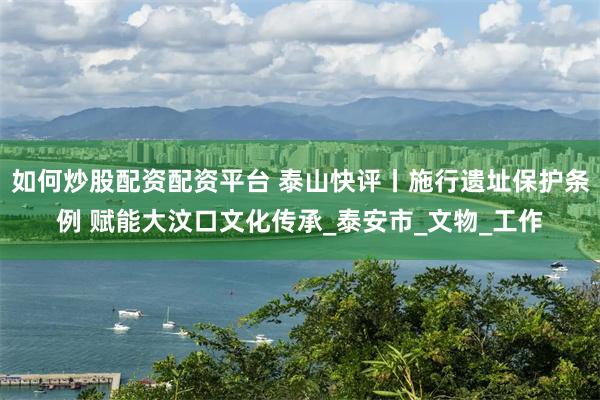 如何炒股配资配资平台 泰山快评丨施行遗址保护条例 赋能大汶口文化传承_泰安市_文物_工作