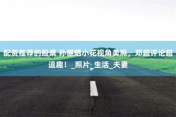 配资推荐的股票 孙俪晒小花视角美照，邓超评论超逗趣！_照片_生活_夫妻