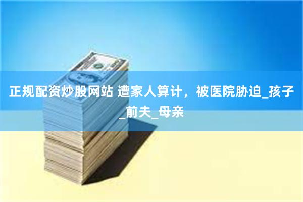 正规配资炒股网站 遭家人算计，被医院胁迫_孩子_前夫_母亲