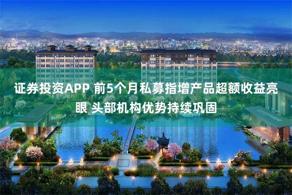 证券投资APP 前5个月私募指增产品超额收益亮眼 头部机构优势持续巩固