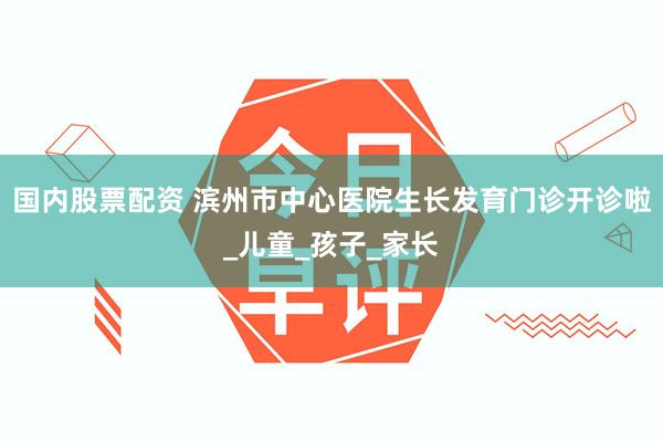 国内股票配资 滨州市中心医院生长发育门诊开诊啦_儿童_孩子_家长