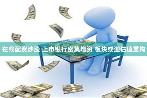 在线配资炒股 上市银行密集增资 板块或迎估值重构