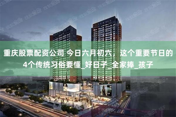 重庆股票配资公司 今日六月初六，这个重要节日的4个传统习俗要懂_好日子_全家捧_孩子