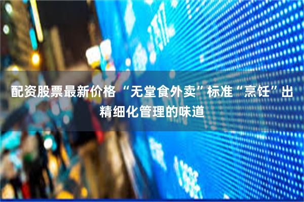 配资股票最新价格 “无堂食外卖”标准“烹饪”出精细化管理的味道