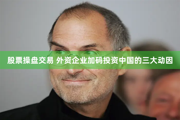 股票操盘交易 外资企业加码投资中国的三大动因