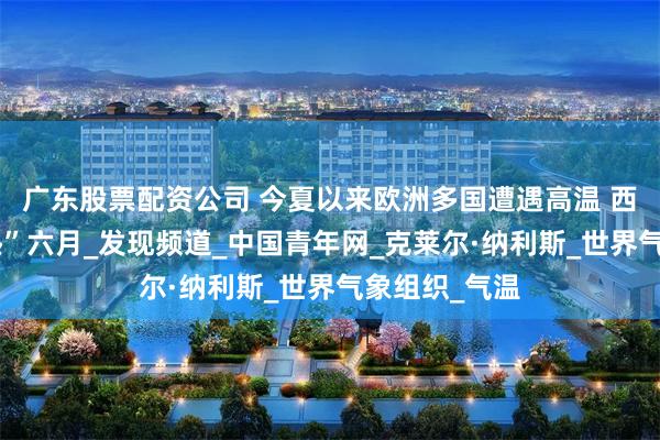 广东股票配资公司 今夏以来欧洲多国遭遇高温 西欧经历“最热”六月_发现频道_中国青年网_克莱尔·纳利斯_世界气象组织_气温