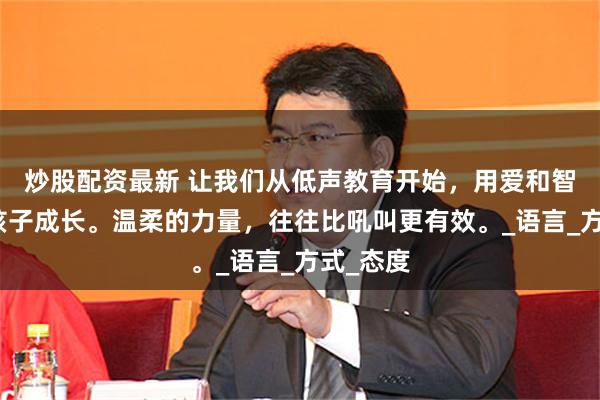 炒股配资最新 让我们从低声教育开始，用爱和智慧陪伴孩子成长。温柔的力量，往往比吼叫更有效。_语言_方式_态度