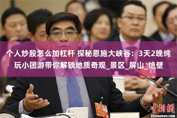 个人炒股怎么加杠杆 探秘恩施大峡谷：3天2晚纯玩小团游带你解锁地质奇观_景区_屏山_绝壁
