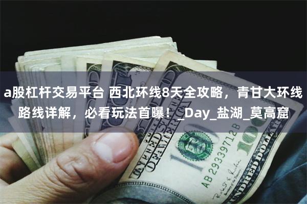 a股杠杆交易平台 西北环线8天全攻略，青甘大环线路线详解，必看玩法首曝！_Day_盐湖_莫高窟