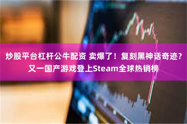炒股平台杠杆公牛配资 卖爆了！复刻黑神话奇迹？又一国产游戏登上Steam全球热销榜