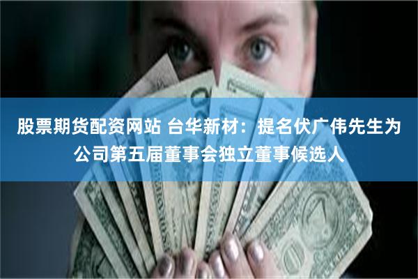股票期货配资网站 台华新材：提名伏广伟先生为公司第五届董事会独立董事候选人