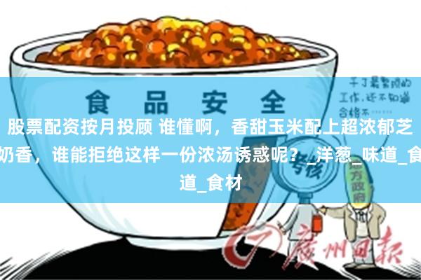 股票配资按月投顾 谁懂啊，香甜玉米配上超浓郁芝士奶香，谁能拒绝这样一份浓汤诱惑呢？_洋葱_味道_食材