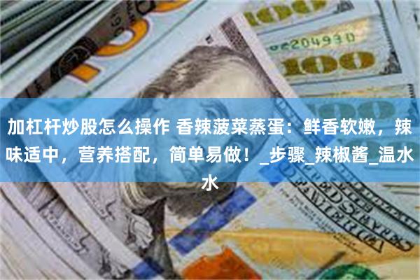 加杠杆炒股怎么操作 香辣菠菜蒸蛋：鲜香软嫩，辣味适中，营养搭配，简单易做！_步骤_辣椒酱_温水