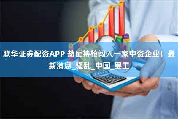 联华证券配资APP 劫匪持枪闯入一家中资企业！最新消息_骚乱_中国_罢工