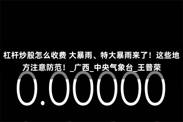 杠杆炒股怎么收费 大暴雨、特大暴雨来了！这些地方注意防范！_广西_中央气象台_王普荣