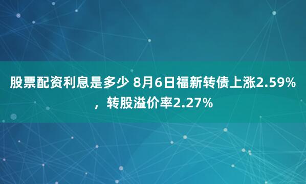 股票配资利息是多少 8月6日福新转债上涨2.59%，转股溢价率2.27%
