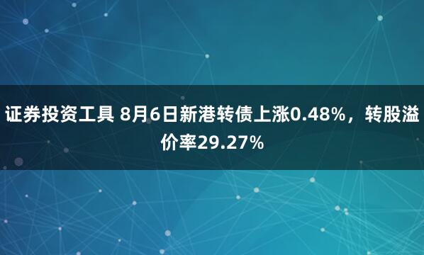 证券投资工具 8月6日新港转债上涨0.48%，转股溢价率29.27%
